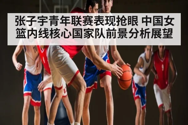 张子宇青年联赛表现抢眼 中国女篮内线核心国家队前景分析展望