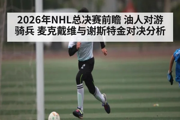 2026年NHL总决赛前瞻 油人对游骑兵 麦克戴维与谢斯特金对决分析