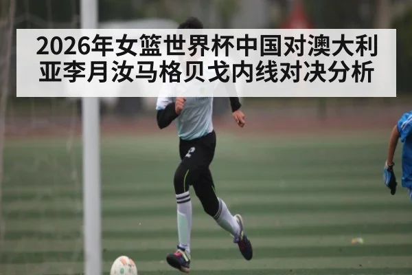 2026年女篮世界杯中国对澳大利亚李月汝马格贝戈内线对决分析